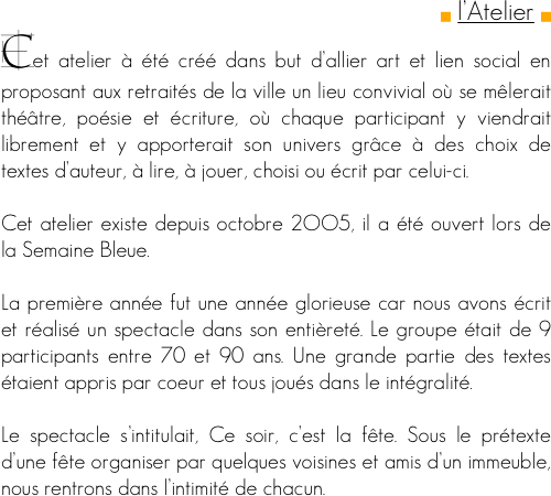 
g l’Atelier g
Cet atelier à été créé dans but d’allier art et lien social en proposant aux retraités de la ville un lieu convivial où se mêlerait théâtre, poésie et écriture, où chaque participant y viendrait librement et y apporterait son univers grâce à des choix de textes d’auteur, à lire, à jouer, choisi ou écrit par celui-ci.

Cet atelier existe depuis octobre 2OO5, il a été ouvert lors de la Semaine Bleue. 

La première année fut une année glorieuse car nous avons écrit et réalisé un spectacle dans son entièreté. Le groupe était de 9 participants entre 70 et 90 ans. Une grande partie des textes étaient appris par coeur et tous joués dans le intégralité.

Le spectacle s’intitulait, Ce soir, c’est la fête. Sous le prétexte d’une fête organiser par quelques voisines et amis d’un immeuble, nous rentrons dans l’intimité de chacun.