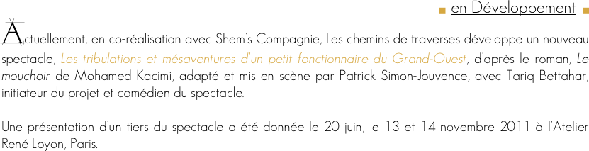 g  en Développement  g
Actuellement, en co-réalisation avec Shem’s Compagnie, Les chemins de traverses développe un nouveau spectacle, Les tribulations et mésaventures d’un petit fonctionnaire du Grand-Ouest, d’après le roman, Le mouchoir de Mohamed Kacimi, adapté et mis en scène par Patrick Simon-Jouvence, avec Tariq Bettahar, initiateur du projet et comédien du spectacle.

Une présentation d’un tiers du spectacle a été donnée le 20 juin, le 13 et 14 novembre 2011 à l’Atelier René Loyon, Paris.

